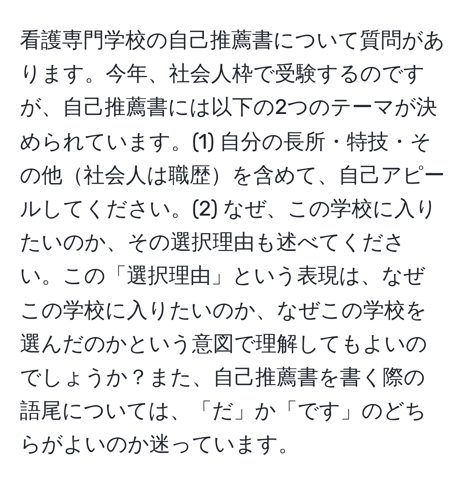 看護専門学校の自己推薦書について質問があります。今年、社会人枠で受験するのですが、自己推薦書には以下の2つのテーマが決められています。(1) 自分の長所・特技・その他社会人は職歴を含めて、自己アピールしてください。(2) なぜ、この学校に入りたいのか、その選択理由も述べてください。この「選択理由」という表現は、なぜこの学校に入りたいのか、なぜこの学校を選んだのかという意図で理解してもよいのでしょうか？また、自己推薦書を書く際の語尾については、「だ」か「です」のどちらがよいのか迷っています。