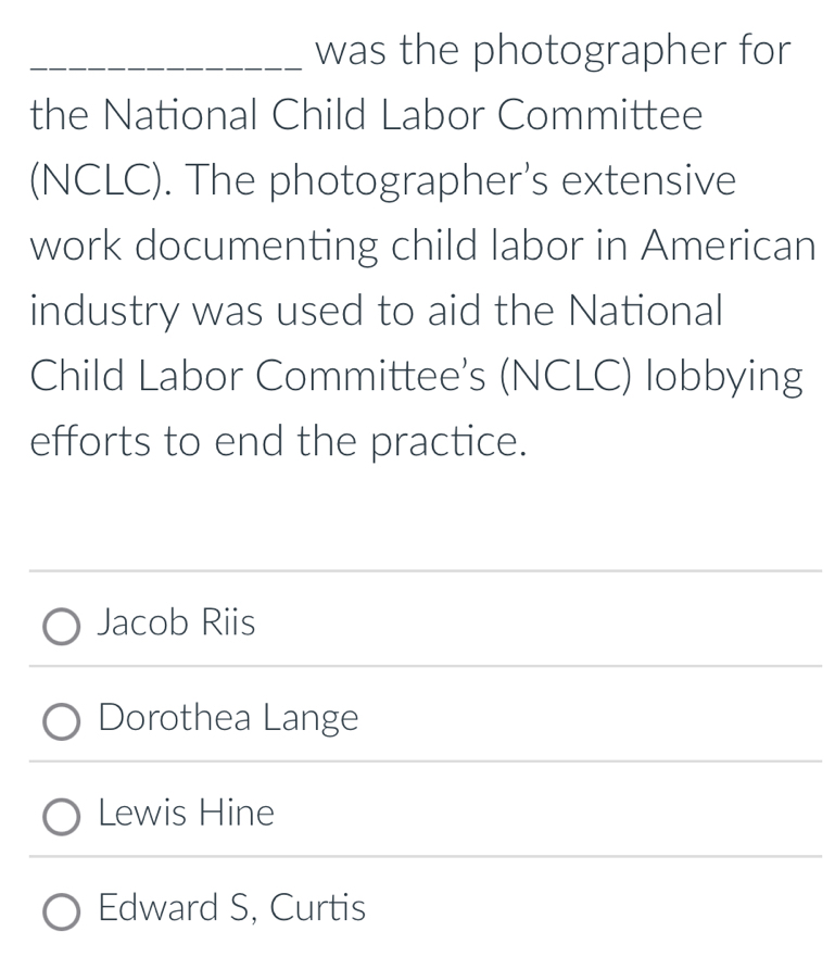 was the photographer for
the National Child Labor Committee
(NCLC). The photographer's extensive
work documenting child labor in American
industry was used to aid the National
Child Labor Committee's (NCLC) lobbying
efforts to end the practice.
Jacob Riis
Dorothea Lange
Lewis Hine
Edward S, Curtis