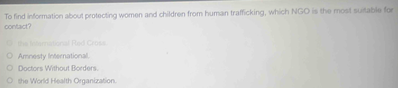 To find information about protecting women and children from human trafficking, which NGO is the most suitable for
contact?
the International Red Cross
Amnesty International.
Doctors Without Borders.
the World Health Organization.