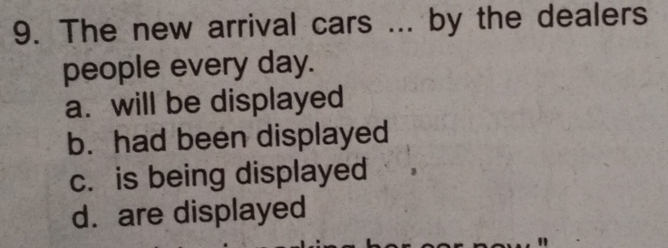 The new arrival cars ... by the dealers
people every day.
a. will be displayed
b. had been displayed
c. is being displayed
d. are displayed