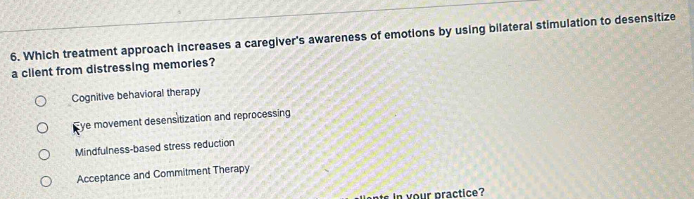 Which treatment approach increases a caregiver's awareness of emotions by using bilateral stimulation to desensitize
a client from distressing memories?
Cognitive behavioral therapy
Eye movement desensitization and reprocessing
Mindfulness-based stress reduction
Acceptance and Commitment Therapy
s in your practice?