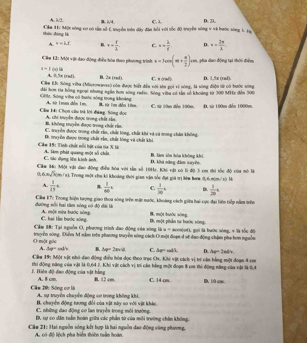 A. λ/2. B. λ4. C. λ. D. 2λ.
Câu 11: Một sóng cơ có tần số f, truyền trên dây đàn hồi với tốc độ truyền sóng v và bước sóng λ. Hạ
thức đúng là
A. v=lambda .f. B. v= f/lambda  . C. v= lambda /f . D. v= 2π /lambda  .
Câu 12: Một vật dao động điều hòa theo phương trình x=3cos (π t+ π /2 )cm , pha dao động tại thời điểm
t=1 (s) là
A. 0,5π (rad). B. 2π (rad). C. π (rad). D. 1,5π (rad).
Câu 13: Sóng viba (Microwaves) còn được biết đến với tên gọi vi sóng, là sóng điện từ có bước sóng
dài hơn tia hồng ngoại nhưng ngắn hơn sóng radio. Sóng viba có tần số khoảng từ 300 MHz đến 300
GHz. Sóng viba có bước sóng trong khoảng
A. từ 1mm đến 1m. B. từ 1m đến 10m. C. từ 10m đến 100m. D. từ 100m đến 1000m.
Câu 14: Chọn câu trả lời đúng. Sóng dọc
A. chỉ truyền được trong chất rắn.
B. không truyền được trong chất rắn.
C. truyền được trong chất rắn, chất lỏng, chất khí và cả trong chân không.
D. truyền được trong chất rắn, chất lỏng và chất khí.
Câu 15: Tính chất nổi bật của tia X là
A. làm phát quang một số chất. B. làm iôn hóa không khí.
C. tác dụng lên kính ảnh. D. khả năng đâm xuyên.
Câu 16: Một vật dao động điều hòa với tần số 10Hz. Khi vật có li độ 3 cm thì tốc độ của nó là
6.π sqrt(3)(m/s).Trong một chu kì khoảng thời gian vận tốc đạt giá trị lớn hơn 0,6.π(m/s) là
A.  1/15 s.  1/60 s.  1/30 s.
B.
C.
D.  1/20 s.
Câu 17: Trong hiện tượng giao thoa sóng trên mặt nước, khoảng cách giữa hai cực đại liên tiếp nằm trên
đường nối hai tâm sóng có độ dài là
A. một nửa bước sóng. B. một bước sóng.
C. hai lần bước sóng. D. một phần tư bước sóng.
Câu 18: Tại nguồn O, phương trình dao động của sóng là u=acos (omega t) ), gọi là bước sóng, v là tốc độ
truyền sóng. Điểm M nằm trên phương truyền sóng cách O một đoạn d sẽ dao động chậm pha hơn nguồn
O một góc
A. △ varphi =omega d/v B. △ varphi =2π v/d. C. △ varphi = ωd/λ. D. △ varphi =2π d/v.
Câu 19: Một vật nhỏ dao động điều hòa dọc theo trục Ox. Khi vật cách vị trí cân bằng một đoạn 4 cm
thì động năng của vật là 0,64 J. Khi vật cách vị trí cân bằng một đoạn 8 cm thì động năng của vật là 0,4
J. Biên độ dao động của vật bằng
A. 8 cm. B. 12 cm. C. 14 cm. D. 10 cm.
Câu 20: Sóng cơ là
A. sự truyền chuyển động cơ trong không khí.
B. chuyển động tương đối của vật này so với vật khác.
C. những dao động cơ lan truyền trong môi trường.
D. sự co dãn tuần hoàn giữa các phần tử của môi trường chân không.
Câu 21: Hai nguồn sóng kết hợp là hai nguồn dao động cùng phương,
A. có độ lệch pha biến thiên tuần hoàn.