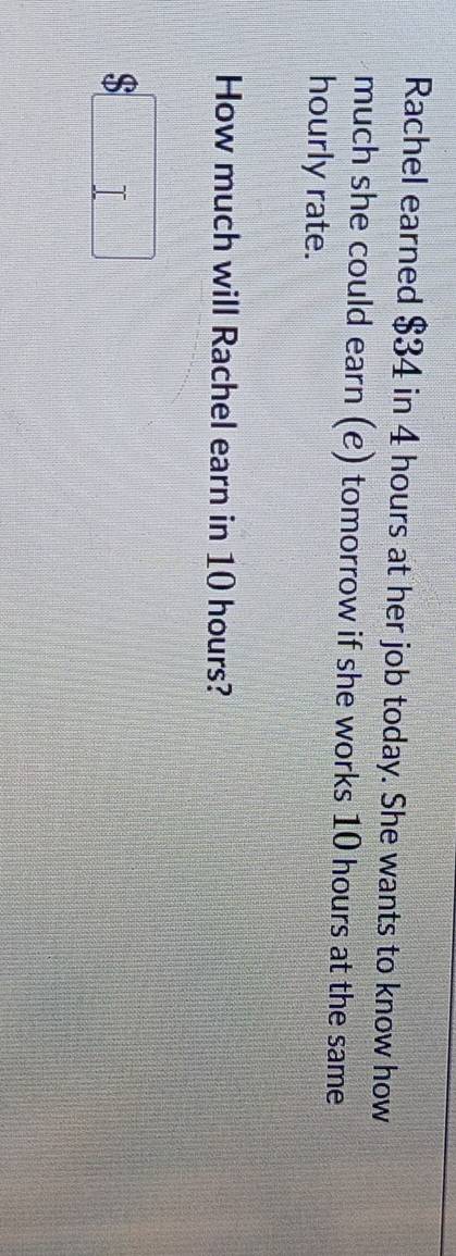 Rachel earned $34 in 4 hours at her job today. She wants to know how 
much she could earn (e) tomorrow if she works 10 hours at the same 
hourly rate. 
How much will Rachel earn in 10 hours?
$□