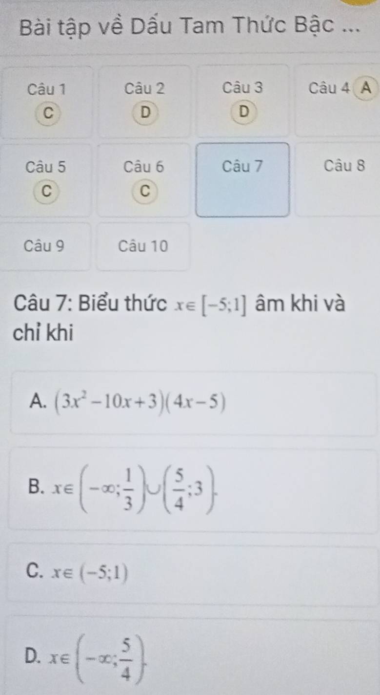 Bài tập về Dấu Tam Thức Bậc ...
Câu 1 Câu 2 Câu 3 Câu 4 A
C
D
D
Câu 5 Câu 6 Câu 7 Câu 8
C
C
Câu 9 Câu 10
Câu 7: Biểu thức x∈ [-5;1] âm khi và
chỉ khi
A. (3x^2-10x+3)(4x-5)
B. x∈ (-∈fty ; 1/3 )∪ ( 5/4 ;3).
C. x∈ (-5;1)
D. x∈ (-∈fty ; 5/4 ).