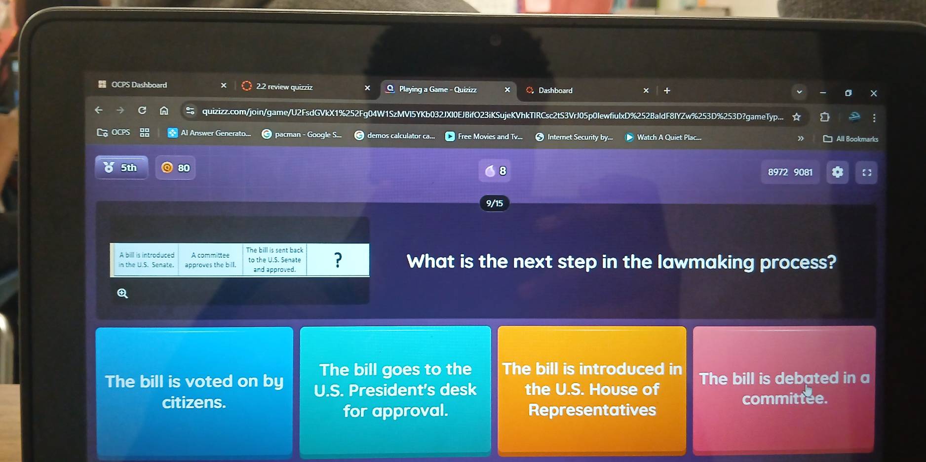OCPS Dashboard 2.2 review quizziz Q Playing a Game - Quizizz C Dashboard 
× + 
0 X 
quizizz.com/join/game/U2FsdGVkX1%252Fg04W1SzMVI5YKb032JXI0EJBifO23iKSujeKVhkTIRCsc2tS3VrJ05p0IewfiulxD%252BaldF8IYZw%253D%253D?gameTyp... 
Al Answer Gener pacman - Google S... demos calculator ca... Free Movies and Tv... Internet Security by... Watch A Quiet Plac... 
All Bookmarks 
8 
5th 80 8972 9081 a 【 
9/15 
A bill is introduced A committee The bill is sent back 
in the U.S. Senate. approves the bill. to the U.S. Senate ? What is the next step in the lawmaking process? 
and approved. 
A 
The bill goes to the The bill is introduced in 
The bill is voted on by U.S. President's desk the U.S. House of The bill is debated in a 
citizens. committee. 
for approval. Representatives