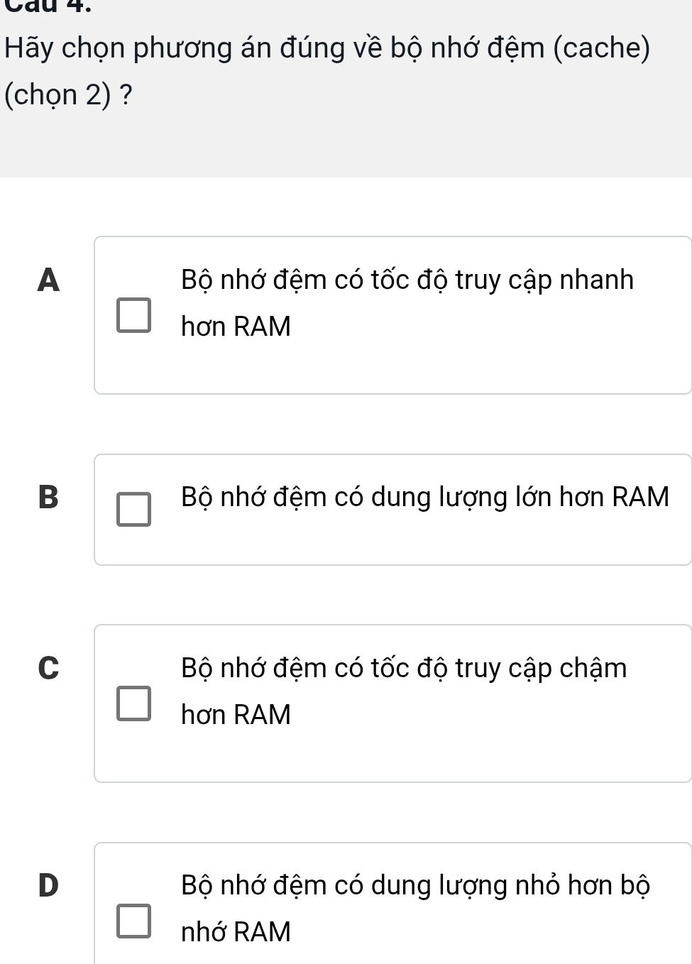 Cau 4.
Hãy chọn phương án đúng về bộ nhớ đệm (cache)
(chọn 2) ?
A Bộ nhớ đệm có tốc độ truy cập nhanh
hơn RAM
B Bộ nhớ đệm có dung lượng lớn hơn RAM
C Bộ nhớ đệm có tốc độ truy cập chậm
hơn RAM
D Bộ nhớ đệm có dung lượng nhỏ hơn bộ
nhớ RAM