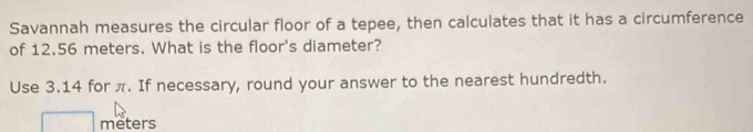 Savannah measures the circular floor of a tepee, then calculates that it has a circumference 
of 12.56 meters. What is the floor's diameter? 
Use 3.14 for π. If necessary, round your answer to the nearest hundredth.
meters