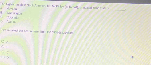 The highest peak in North America, Mt. McKinley (or Denali), is located in the state of_ .
A. Nevada
B. Washington
C. Colorado
D. Alaska
Please select the best answer from the choices provided.
A
B
C
D
