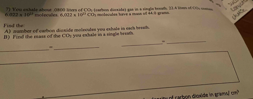 You exhale about . 0800 liters of CO_2 (carbon dioxide) gas in a single breath. 22.4 liters of CO_2 contain Conyct
6.022* 10^(23) molecules. 6,022* 10^(23)CO_2 molecules have a mass of 44.0 grams. 
Chose 
Find the: 
A) number of carbon dioxide molecules you exhale in each breath. 
_ 
B) Find the mass of the CO_2 you exhale in a single breath. 
_= 
_ 
_= 
of carbon dioxide in grams/ cm^3