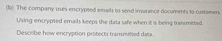 The company uses encrypted emails to send insurance documents to customers. 
Using encrypted emails keeps the data safe when it is being transmitted. 
Describe how encryption protects transmitted data.