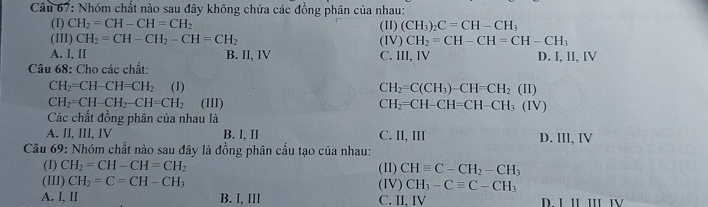 Nhóm chất nào sau đây không chứa các đồng phân của nhau:
(I) CH_2=CH-CH=CH_2 (II) (CH_3)_2C=CH-CH_3
(III) CH_2=CH-CH_2-CH=CH_2 (IV) CH_2=CH-CH=CH-CH_3
A. I, II B. II, IV C. III, IV D. I, II, IV
Câu 68: Cho các chất:
CH_2=CH-CH=CH_2 (I) CH_2=C(CH_3)-CH=CH_2(II)
CH_2=CH-CH_2-CH=CH_2 (III) CH_2=CH-CH=CH-CH_3(IV)
Các chất đồng phân của nhau là
A. II, III, IV B. I, II C. II, III
D. III, IV
Câu 69: Nhóm chất nào sau đây là đồng phân cấu tạo của nhau:
(I) CH_2=CH-CH=CH_2 CHequiv C-CH_2-CH_3
(II)
(III) CH_2=C=CH-CH_3 CH_3-Cequiv C-CH_3
(IV)
A. I, II B. I, III C. II, IV D. L IL III IV