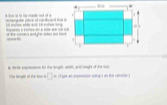 A bes is le le madte nut of à 
restangular plece of cariisant that ls
10 inshere side and Le schea lang 
Squares s incñes on a sits are sut q 
of the somans and ihs sdea are Sent 
Unwards 
a. Wite eppressions by the langth, width, and height of the baz 
The length of the but ts (type an expression using s as the verable )