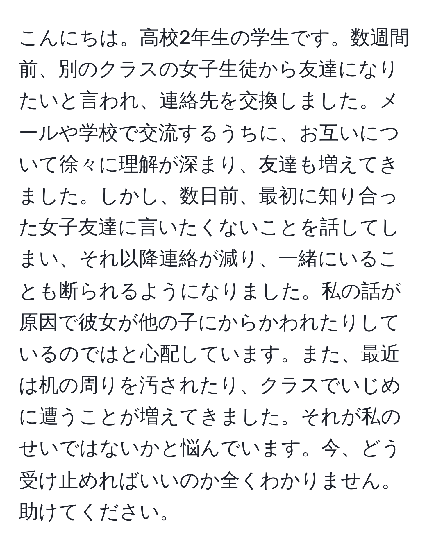 こんにちは。高校2年生の学生です。数週間前、別のクラスの女子生徒から友達になりたいと言われ、連絡先を交換しました。メールや学校で交流するうちに、お互いについて徐々に理解が深まり、友達も増えてきました。しかし、数日前、最初に知り合った女子友達に言いたくないことを話してしまい、それ以降連絡が減り、一緒にいることも断られるようになりました。私の話が原因で彼女が他の子にからかわれたりしているのではと心配しています。また、最近は机の周りを汚されたり、クラスでいじめに遭うことが増えてきました。それが私のせいではないかと悩んでいます。今、どう受け止めればいいのか全くわかりません。助けてください。