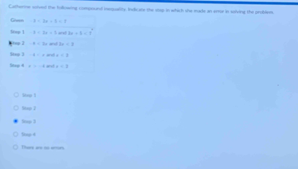 Catherine solved the following compound inequality. Indicate the step in which she made an error in solving the problem.
Given -3<2x+5<7</tex> 
Step 1 -3<2x+5 and 2x+5<7</tex> 
tep 2 -8<2x</tex> and 2x<2</tex> 
Step 3 -4 and x<2</tex> 
Step 4 x>-4 and x<2</tex>
Step 1
Step 2
Step 3
Step 4
There are oo errors