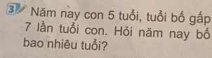 ③ Năm nay con 5 tuổi, tuổi bố gấp
7 lần tuổi con. Hỏi năm nay bố 
bao nhiêu tuổi?