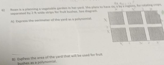 Roam is a planning a vegetable garden in her yard. She plans to have six, x by x regions, for rotating crops, 
separated by 2 ft wide strips for fruit bushes. See diagram. 
A) Express the perimeter of the yard as a polynomial. 
B) Express the area of the yard that will be used for fruit 
bushes as a polynomial.