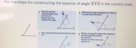 Put the steps for constructing the bisector of angle XYZ in the correct order. 
g With the tip of a pair of compasses at Y, draw an 
A Place the tip of the compurises where yout X
arc crosses TY. 
middle of the angle. Deaw an an; in the
x
Y
( Draw a line from the point where the arcs meet D place the tip where your first Without changing the width of the compasses, 
=2 to!
x arc crosses Y2 X
previous arc. Deaw an art which crosses your