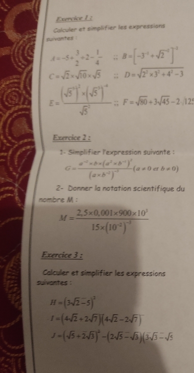 Calculer et simplifier les expressions 
suivantes :
A=-5+ 3/2 / 2- 1/4  ∵ B=[-3^(-1)+sqrt 2^((-2)]^-2)
C=sqrt(2)* sqrt(10)* sqrt(5) ∴ D=sqrt(2^2* 3^2+4^2-3)
E=frac ((sqrt(5)^3)^2)* (sqrt 5^(3)^-4)(sqrt(5)^2); F=sqrt(80)+3sqrt(45)-2.125
Exercice 2 : 
1- Simplifier l'expression suivante :
G=frac a^(-2)* b* (a^2* b^(-1))^2(a* b^(-2))^-3(a!= 0etb!= 0)
2- Donner la notation scientifique du 
nombre M :
M=frac 2,5* 0,001* 900* 10^315* (10^(-2))^-3
Exercice 3 : 
Calculer et simplifier les expressions 
suivantes :
H=(3sqrt(2)-5)^2
I=(4sqrt(2)+2sqrt(7))(4sqrt(2)-2sqrt(7))
J=(sqrt(5)+2sqrt(3))^2-(2sqrt(5)-sqrt(3))(3sqrt(3)-sqrt(5)