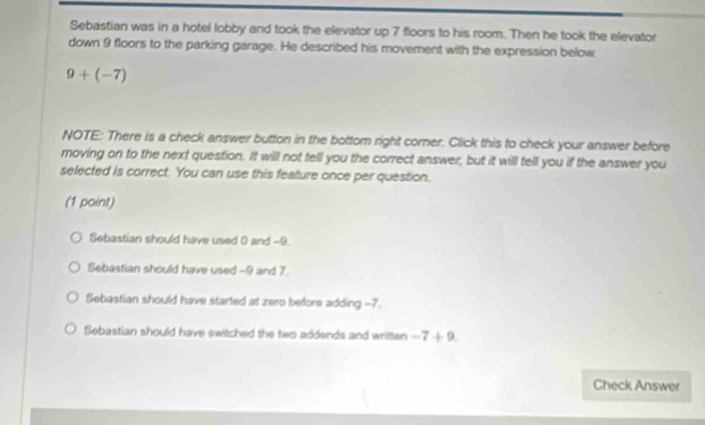 Sebastian was in a hotel lobby and took the elevator up 7 floors to his room. Then he took the elevator
down 9 floors to the parking garage. He described his movement with the expression below
9+(-7)
NOTE: There is a check answer button in the bottom right comer. Click this to check your answer before
moving on to the next question. It willl not tell you the correct answer, but it will tell you if the answer you
selected is correct. You can use this feature once per question.
(1 point)
Sebastian should have used 0 and -9.
Sebastian should have used -9 and 7.
Sebastian should have started at zero before adding -7.
Sebastian should have switched the two addends and written -7+9. 
Check Answer