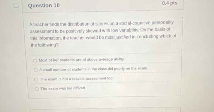 A teacher finds the distribution of scores on a social-cognitive personality
assessment to be positively skewed with low variability. On the basis of
this information, the teacher would be most justified in concluding which of
the following?
Most of her students are of above average ability.
A small number of students in the class did poorly on the exam.
The exam is not a reliable assessment tool.
The exam was too difficult.