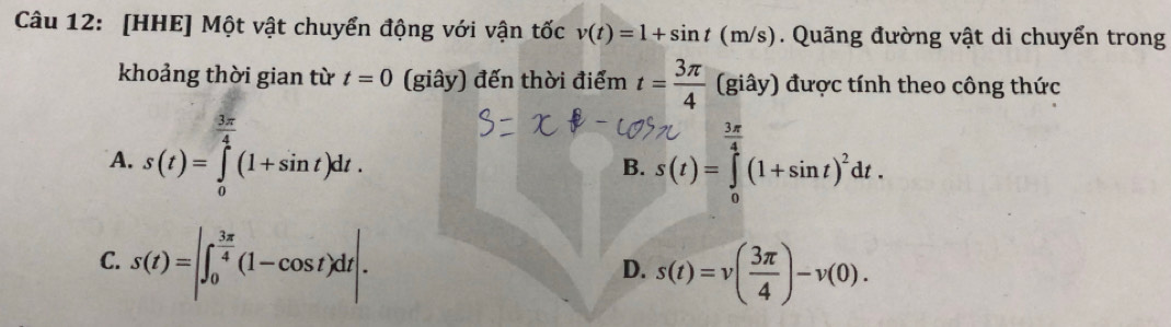 [HHE] Một vật chuyển động với vận tốc v(t)=1+sin t(m/s) Quãng đường vật di chuyển trong
khoảng thời gian từ t=0 (giây) đến thời điểm t= 3π /4  (giây) được tính theo công thức
A. s(t)=∈tlimits _0^((frac 3π)4)(1+sin t)dt.
 3π /4 
B. s(t)=∈tlimits _0^(4(1+sin t)^2)dt.
C. s(t)=|∈t _0^((frac 3π)4)(1-cos t)dt|.
D. s(t)=v( 3π /4 )-v(0).