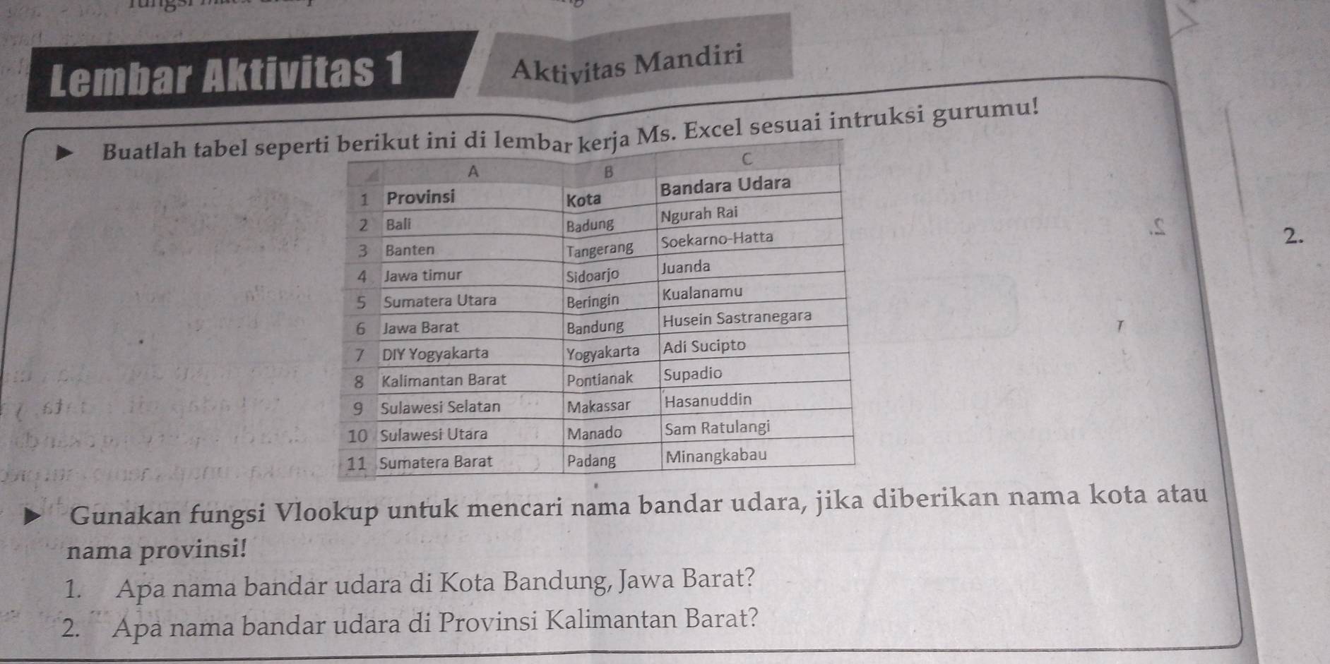 Lembar Aktivitas 1 
Aktivitas Mandiri 
Buatlah tabel sepexcel sesuai intruksi gurumu! 
2. 
Gunakan fungsi Vlookup untuk mencari nama bandar udara, jika diberikan nama kota atau 
nama provinsi! 
1. Apa nama bandar udara di Kota Bandung, Jawa Barat? 
2. Apa nama bandar udara di Provinsi Kalimantan Barat?