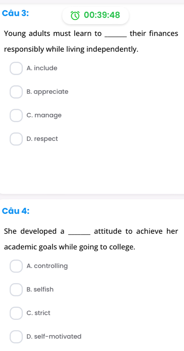 00:39:48 
Young adults must learn to _their finances
responsibly while living independently.
A. include
B. appreciate
C. manage
D. respect
Câu 4:
She developed a _attitude to achieve her
academic goals while going to college.
A. controlling
B. selfish
C. strict
D. self-motivated