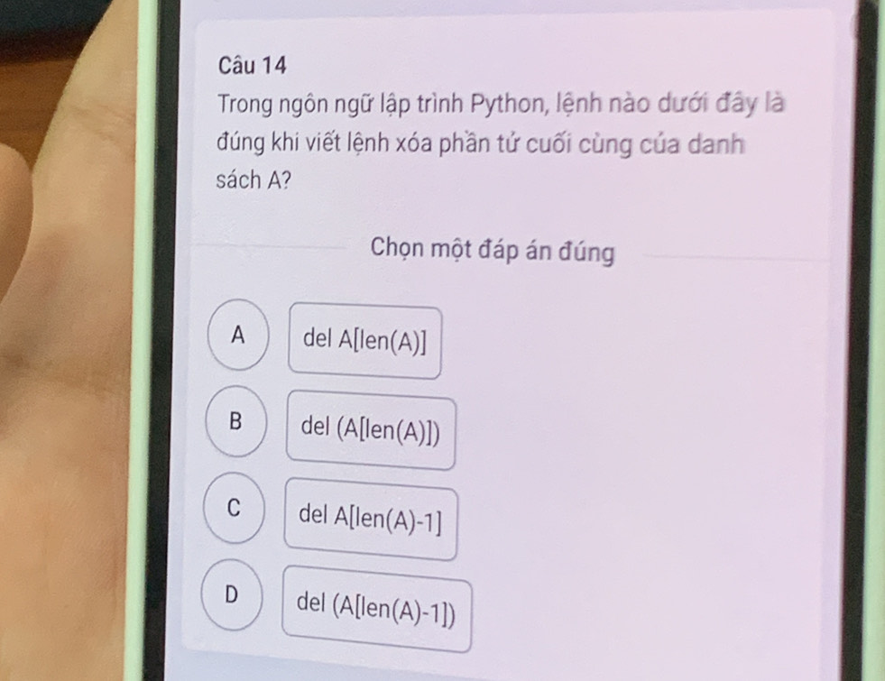 Trong ngôn ngữ lập trình Python, lệnh nào dưới đây là
đúng khi viết lệnh xóa phần tử cuối cùng của danh
sách A?
Chọn một đáp án đúng
A del A[len(A)]
B del (A[len(A)])
C del A[len(A)-1]
D a (1, (A[len(A)-1])