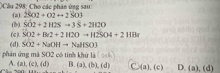 Cho các phản ứng sau:
(a). 2SO2+O2rightarrow 2SO3
(b). SO2+2H2Sto 3S+2H2O
(c). SO2+Br2+2H2Oto H2SO4+2HBr
(d). SO2+NaOHto NaHSO3
phản ứng mà SO2 có tính khử là
A. (a), (c), (d) B. (a),(b),(d) C. (a),(c) D. (a),(d)