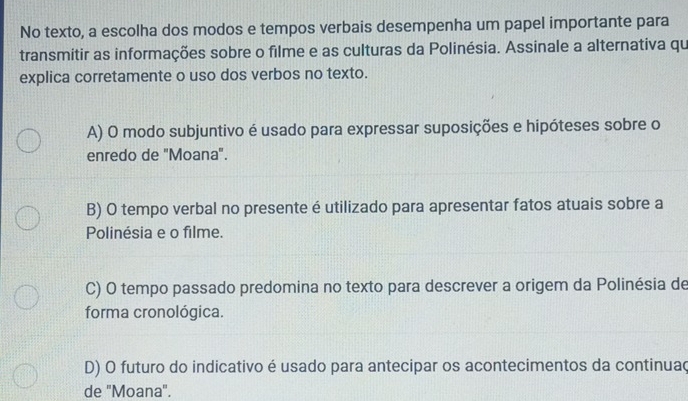 No texto, a escolha dos modos e tempos verbais desempenha um papel importante para
transmitir as informações sobre o filme e as culturas da Polinésia. Assinale a alternativa qu
explica corretamente o uso dos verbos no texto.
A) O modo subjuntivo é usado para expressar suposições e hipóteses sobre o
enredo de "Moana".
B) O tempo verbal no presente é utilizado para apresentar fatos atuais sobre a
Polinésia e o filme.
C) O tempo passado predomina no texto para descrever a origem da Polinésia de
forma cronológica.
D) O futuro do indicativo é usado para antecipar os acontecimentos da continuaç
de 'Moana".