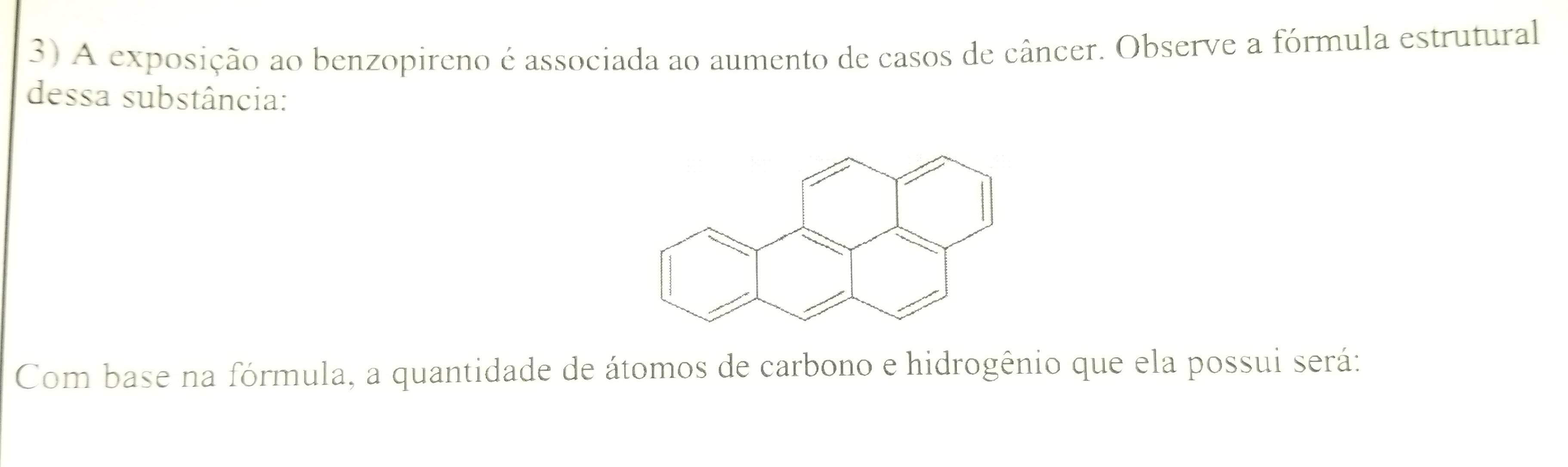 A exposição ao benzopireno é associada ao aumento de casos de câncer. Observe a fórmula estrutural 
dessa substância: 
Com base na fórmula, a quantidade de átomos de carbono e hidrogênio que ela possui será: