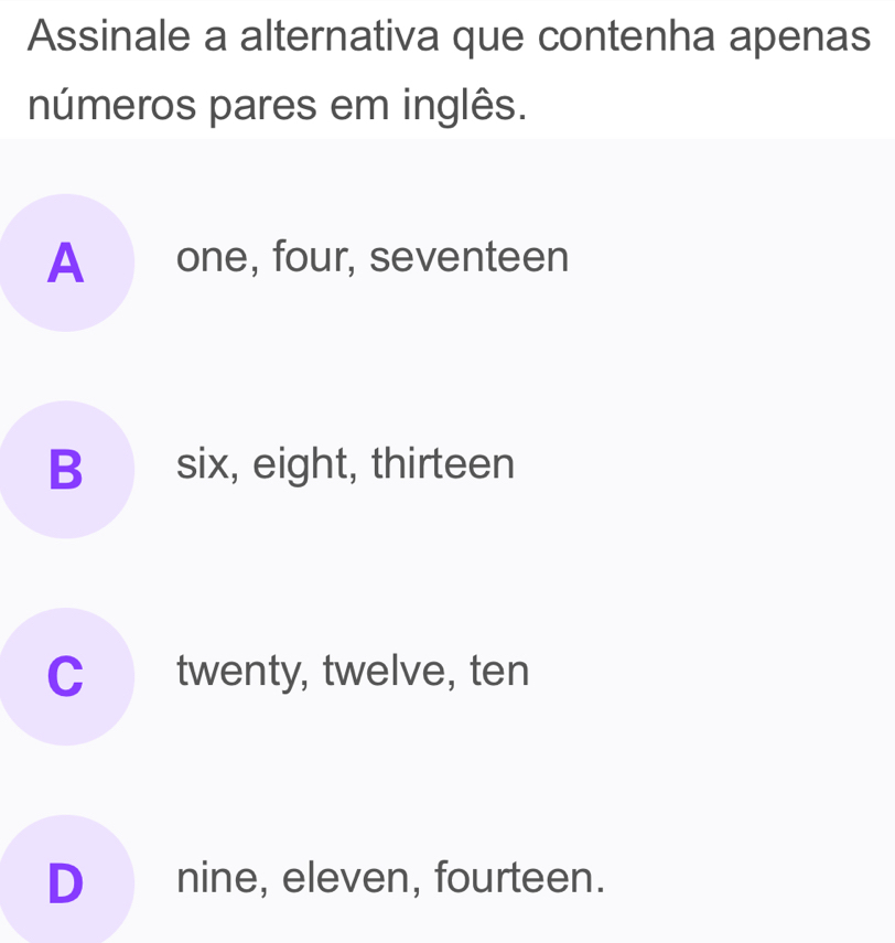 Assinale a alternativa que contenha apenas
números pares em inglês.
A one, four, seventeen
B six, eight, thirteen
C twenty, twelve, ten
D_ nine, eleven, fourteen.