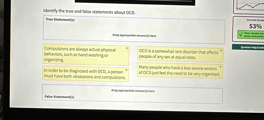 Identify the true and false statements about OCD.
True Statement(s) Current Grad
53%
Your grade ha
Drag appropriate answer(s) here been submitte
Question Help/Challe
Compulsions are always actual physical + OCD is a somewhat rare disorder that affects
behaviors, such as hand washing or people of any sex at equal rates.
organizing.
Many people who have a less severe version
In order to be diagnosed with OCD, a person of OCD just feel the need to be very organized.
must have both obsessions and compulsions.
Drag appropriate answer(s) here
False Statement(s)