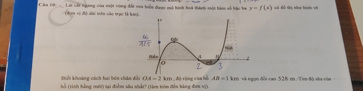 CLát cất ngang của một vùng đất ven biển được mô hình hoá thành một hàm số bậc ba y=f(x) có đồ thị như hình vwidehat c
(đơn vị độ dài trên các trục là km). 
Biết khoảng cách hai bên chân đồi OA=2km , độ rộng của hồ AB=1km và ngọn đồi cao528m-Timdi ) sâu của 
hồ (tính bằng mét) tại điểm sâu nhất? (làm tròn đến hàng đơn vị).