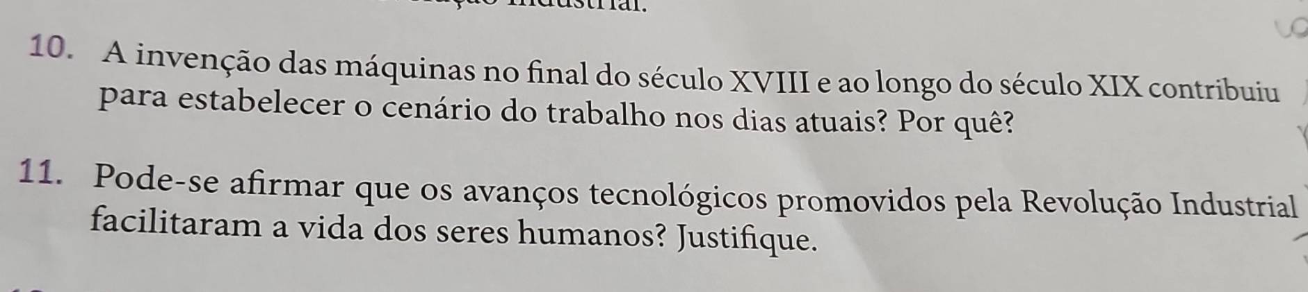 A invenção das máquinas no final do século XVIII e ao longo do século XIX contribuiu 
para estabelecer o cenário do trabalho nos dias atuais? Por quê? 
11. Pode-se afirmar que os avanços tecnológicos promovidos pela Revolução Industrial 
facilitaram a vida dos seres humanos? Justifique.