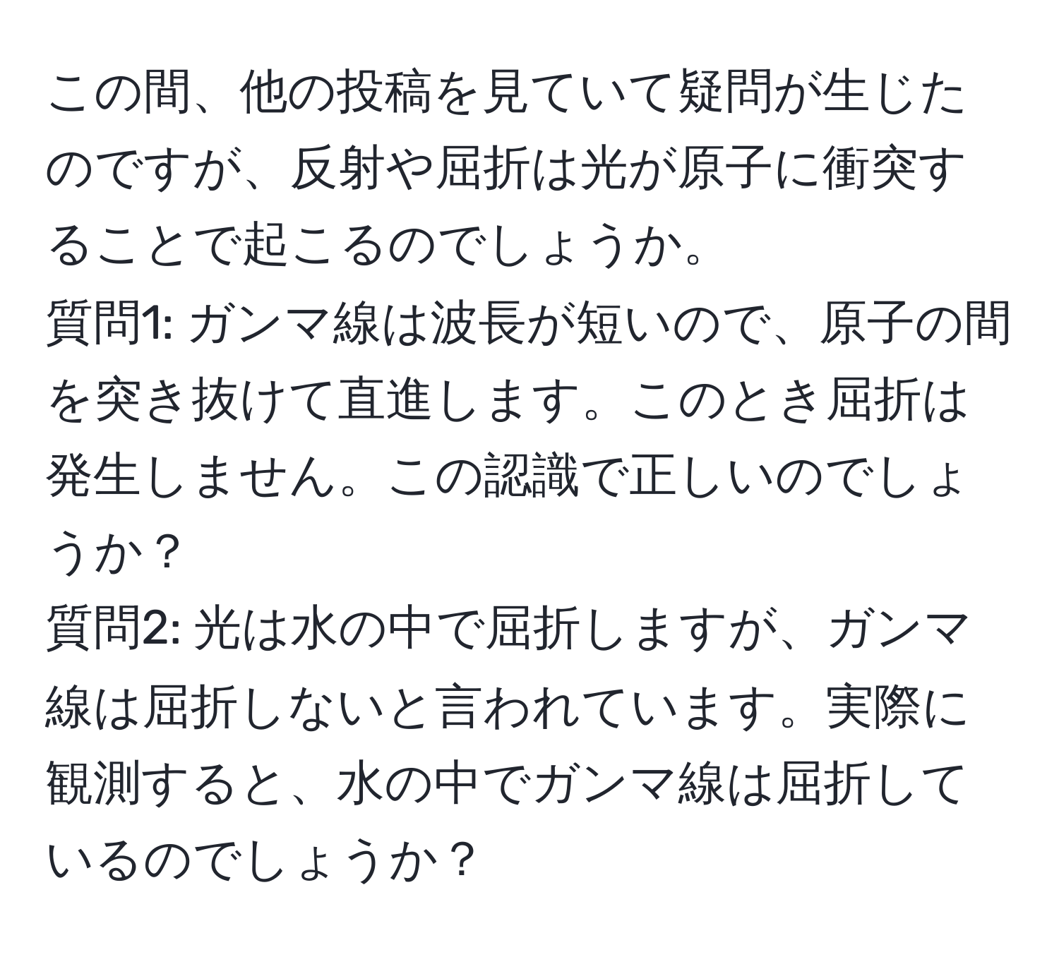 この間、他の投稿を見ていて疑問が生じたのですが、反射や屈折は光が原子に衝突することで起こるのでしょうか。  
質問1: ガンマ線は波長が短いので、原子の間を突き抜けて直進します。このとき屈折は発生しません。この認識で正しいのでしょうか？  
質問2: 光は水の中で屈折しますが、ガンマ線は屈折しないと言われています。実際に観測すると、水の中でガンマ線は屈折しているのでしょうか？