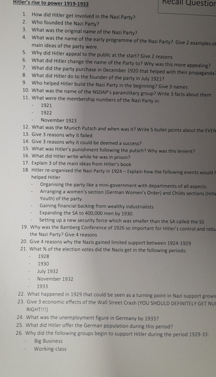 Hitler's rise to power 1919-1933 Recall Questior
1. How did Hitler get involved in the Nazi Party?
2. Who founded the Nazi Party?
3. What was the original name of the Nazi Party?
4. What was the name of the early programme of the Nazi Party? Give 2 examples o
main ideas of the party were.
5. Why did Hitler appeal to the public at the start? Give 2 reasons
6. What did Hitler change the name of the Party to? Why was this more appealing?
7. What did the party purchase in December 1920 that helped with their propaganda
8. What did Hitler do to the founder of the party in July 1921?
9. Who helped Hitler build the Nazi Party in the beginning? Give 3 names
10. What was the name of the NSDAP’s paramilitary group? Write 3 facts about them
11. What were the membership numbers of the Nazi Party in:
1921
1922
November 1923
12. What was the Munich Putsch and when was it? Write 5 bullet points about the EVEN
13. Give 3 reasons why it failed
14. Give 3 reasons why it could be deemed a success?
15. What was Hitler's punishment following the putsch? Why was this lenient?
16. What did Hitler write while he was in prison?
17. Explain 3 of the main ideas from Hitler's book
18. Hitler re-organised the Nazi Party in 1924 - Explain how the following events would 
helped Hitler
Organising the party like a mini-government with departments of all aspects.
Arranging a women’s section (German Women’s Order) and Childs sections (Hitle
Youth) of the party.
Gaining financial backing from wealthy industrialists
Expanding the SA to 400,000 men by 1930.
Setting up a new security force which was smaller than the SA called the SS
19. Why was the Bamberg Conference of 1926 so important for Hitler's control and rebu
the Nazi Party? Give 4 reasons
20. Give 4 reasons why the Nazis gained limited support between 1924-1929
21. What % of the election votes did the Nazis get in the following periods:
1928
1930
July 1932
November 1932
1933
22. What happened in 1929 that could be seen as a turning point in Nazi support growi
23. Give 3 economic effects of the Wall Street Crash (YOU SHOULD DEFINITELY GET NUI
RIGHT!!!)
24. What was the unemployment figure in Germany by 1933?
25. What did Hitler offer the German population during this period?
26. Why did the following groups begin to support Hitler during the period 1929-33:
Big Business
Working-class