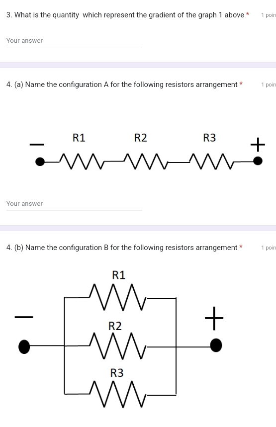 What is the quantity which represent the gradient of the graph 1 above * 1 poin 
Your answer 
4. (a) Name the configuration A for the following resistors arrangement * 1 poin 
Your answer 
4. (b) Name the configuration B for the following resistors arrangement * 1 poin