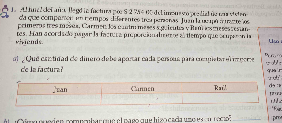 Al final del año, llegó la factura por $ 2 754.00 del impuesto predial de una vivien- 
da que comparten en tiempos diferentes tres personas. Juan la ocupó durante los 
primeros tres meses, Carmen los cuatro meses siguientes y Raúl los meses restan- 
tes. Han acordado pagar la factura proporcionalmente al tiempo que ocuparon la 
vivienda. Uso 
α) ¿Qué cantidad de dinero debe aportar cada persona para completar el importe Para re 
proble 
de la factura? que im 
e 
e 
z 
“Rep 
Cómo pueden comprobar que el pago que hizo cada uno es correcto? _pro