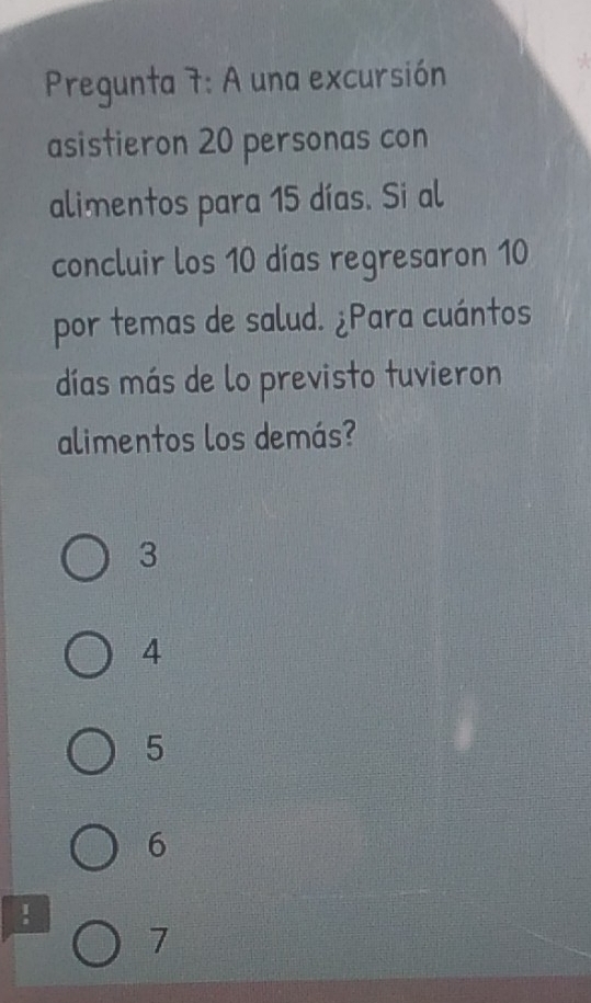 Pregunta 7: A una excursión
asistieron 20 personas con
alimentos para 15 días. Si al
concluir los 10 días regresaron 10
por temas de salud. ¿Para cuántos
días más de lo previsto tuvieron
alimentos los demás?
3
4
5
6!
7