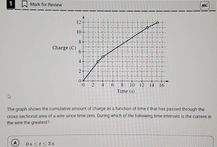 for Review
Charge (
Time (s)
The graph shows the cumulative amount of charge as a function of time t that has passed through the
cross-sectional area of a wire since time zero. During which of the following time intervals is the current in
the wire the greatest?
A 0s≤ t≤ 3s