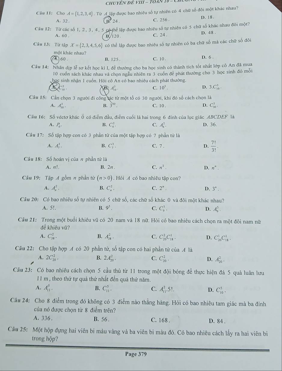 ChUYÊN ĐÊ VIII - TOAN 10 - Ch
Câu 11: Cho A= 1,2,3,4. Từ A lập được bao nhiêu số tự nhiên có 4 chữ số đôi một khác nhau?
A. 32. B. 24 C. 256 .
D. 18 .
Câu 12: Từ các số 1, 2, 3, 4, 5 có thể lập được bao nhiêu số tự nhiên có 5 chữ số khác nhau đôi một?
A. 60 . B. 120 . C. 24 . D. 48 .
Câu 13: Từ tập X= 2,3,4,5,6 có thể lập được bao nhiêu số tự nhiên có ba chữ số mà các chữ số đôi
một khác nhau?
A. 60 B. 125 . C. 10 . D. 6 .
Câu 14: Nhân dịp lễ sơ kết học kì I, để thưởng cho ba học sinh có thành tích tốt nhất lớp cô An đã mua
10 cuốn sách khác nhau và chọn ngẫu nhiên ra 3 cuốn để phát thưởng cho 3 học sinh đó mỗi
học sinh nhận 1 cuốn. Hỏi cô An có bao nhiêu cách phát thưởng.
C_(10)^3.
B A_(10)^3.
C. 10^3. D. 3.C_(10)^3.
Cầu 15: Cần chọn 3 người đi công tác từ một tổ có 30 người, khi đó số cách chọn là
A. A_(30)^3. B. 3^(30). C. 10 . D. C_(30)^3.
Câu 16: Số véctơ khác overline 0 có điểm đầu, điểm cuối là hai trong 6 đình của lục giác ABCDEF là
A. P_6. B. C_6^(2. C. A_6^2. D. 36.
Câu 17: Số tập hợp con có 3 phần tử của một tập hợp có 7 phần tử là
A. A_7^3. B. C_7^3. C. 7 . D. frac 7!)3!.
Câu 18: Số hoán vị của n phần tử là
A. n!. B. 2n . C. n^2. D. n^n.
Câu 19: Tập A gồm n phần tử (n>0) Hỏi A có bao nhiêu tập con?
A. A_n^(2. B. C_n^2. C. 2^n). D. 3^n.
Câu 20: Có bao nhiêu số tự nhiên có 5 chữ số, các chữ số khác 0 và đôi một khác nhau?
A. 5!. B. 9^5. C. C_9^(5. D. A_9^5.
Cầu 21: Trong một buổi khiêu vũ có 20 nam và 18 nữ. Hỏi có bao nhiêu cách chọn ra một đôi nam nữ
để khiêu vũ?
A. C_(38)^2. B. A_(38)^2. C. C_(20)^2C_(18)^1. D. C_(20)^1C_(18)^1.
Câu 22: Cho tập hợp A có 20 phần tử, số tập con có hai phần tử của Ala
A. 2C_(20)^2. B. 2A_(20)^2. C. C_(20)^2. D. A_(20)^2.
Câu 23: Có bao nhiêu cách chọn 5 cầu thủ từ 11 trong một đội bóng de^beginarray)r 1 eendarray  thực hiện đá 5 quả luân lưu
11 m , theo thứ tự quả thứ nhất đến quả thứ năm.
B.
A. A_(11)^5. C_(11)^5. C. A_(11)^2.5!. D. C_(10)^5.
Câu 24: Cho 8 điểm trong đó không có 3 điểm nào thẳng hàng. Hỏi có bao nhiêu tam giác mà ba đỉnh
của nó được chọn từ 8 điểm trên?
A. 336 . B. 56 . C. 168 . D. 84 .
Câu 25: Một hộp đựng hai viên bi màu vàng và ba viên bi màu đỏ. Có bao nhiêu cách lấy ra hai viên bì
trong hộp?
Page 379