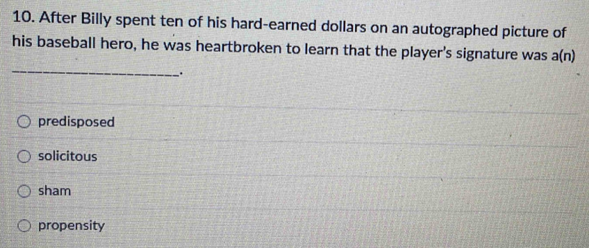 After Billy spent ten of his hard-earned dollars on an autographed picture of
his baseball hero, he was heartbroken to learn that the player's signature was a(n)
_
predisposed
solicitous
sham
propensity