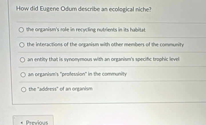 How did Eugene Odum describe an ecological niche?
the organism's role in recycling nutrients in its habitat
the interactions of the organism with other members of the community
an entity that is synonymous with an organism's specific trophic level
an organism's "profession" in the community
the "address" of an organism
Previous