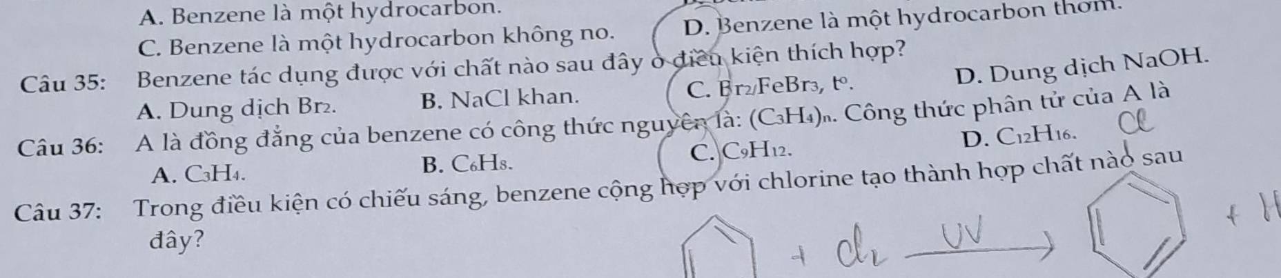 A. Benzene là một hydrocarbon.
C. Benzene là một hydrocarbon không no. D. Benzene là một hydrocarbon thơm.
D. Dung dịch NaOH.
Câu 35: Benzene tác dụng được với chất nào sau đây ở điều kiện thích hợp?
A. Dung dịch Br₂. B. NaCl khan. C. Br₂/FeBr₃, tº.
Câu 36: A là đồng đẳng của benzene có công thức nguyên là: (CH₄).. Công thức phân tử của A là
D. C12H16.
A. C₃H₄. B. C₆Hs. C. C9H₁2.
Câu 37: Trong điều kiện có chiếu sáng, benzene cộng hợp với chlorine tạo thành hợp chất nào sau
đây?