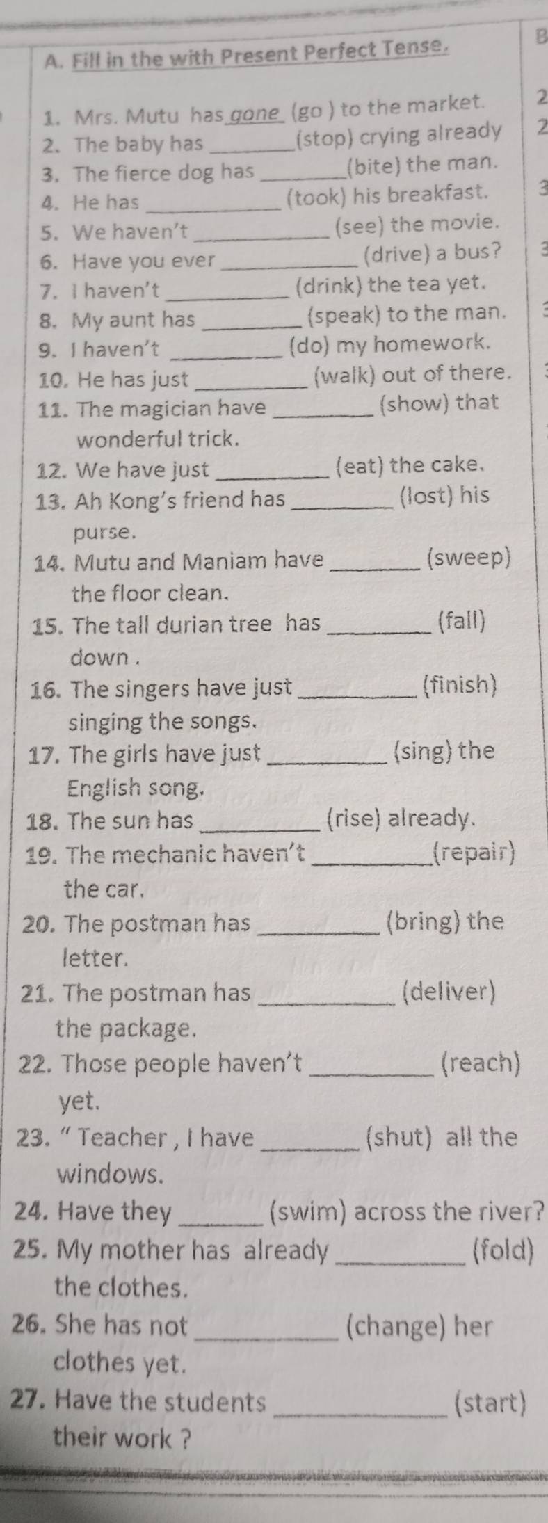 Fill in the with Present Perfect Tense. 
B 
1. Mrs. Mutu has _one_ (go ) to the market. 2 
2. The baby has _(stop) crying already 2
3. The fierce dog has _(bite) the man. 
4. He has _(took) his breakfast. 3 
5. We haven’t _(see) the movie. 
6. Have you ever _(drive) a bus? 
7. I haven't _(drink) the tea yet. 
8. My aunt has _(speak) to the man. 
9. I haven't _(do) my homework. 
10. He has just _(walk) out of there. 
11. The magician have _(show) that 
wonderful trick. 
12. We have just _(eat) the cake. 
13. Ah Kong's friend has _(lost) his 
purse. 
14. Mutu and Maniam have _(sweep) 
the floor clean. 
15. The tall durian tree has _(fall) 
down . 
16. The singers have just _(finish) 
singing the songs. 
17. The girls have just _(sing) the 
English song. 
18. The sun has _(rise) already. 
19. The mechanic haven't _(repair) 
the car. 
20. The postman has _(bring) the 
letter. 
21. The postman has _(deliver) 
the package. 
22. Those people haven't _(reach) 
yet. 
23. “ Teacher , I have _(shut) all the 
windows. 
24. Have they _(swim) across the river? 
25. My mother has already _(fold) 
the clothes. 
26. She has not _(change) her 
clothes yet. 
27. Have the students _(start) 
their work ?