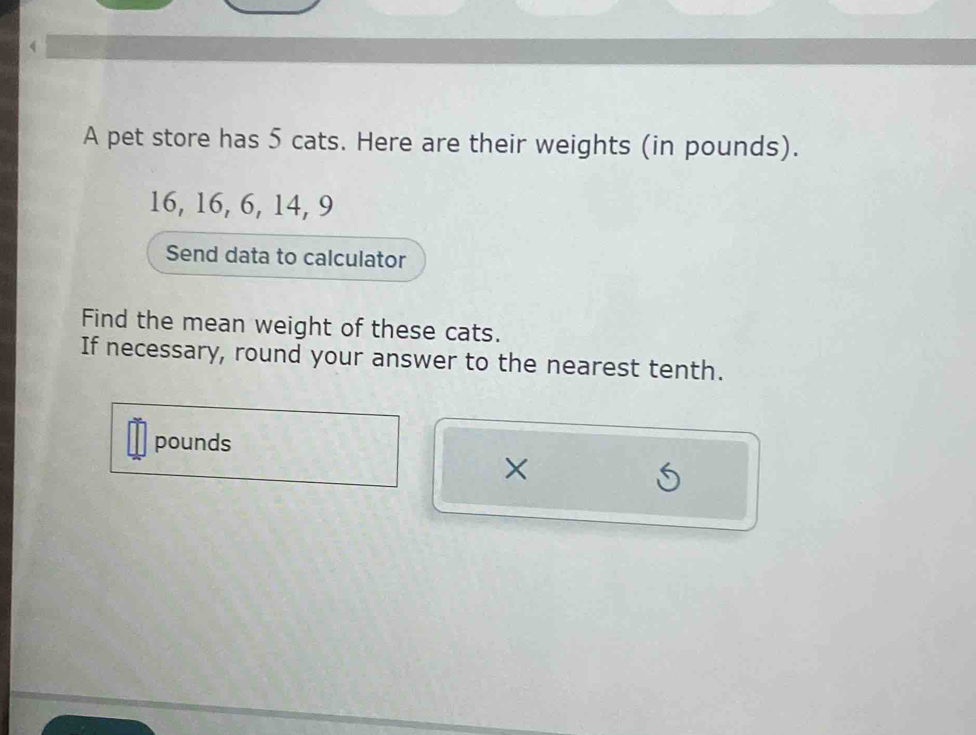 A pet store has 5 cats. Here are their weights (in pounds).
16, 16, 6, 14, 9
Send data to calculator 
Find the mean weight of these cats. 
If necessary, round your answer to the nearest tenth.
pounds
×