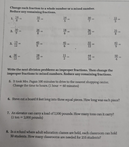 Change each fraction to a whole number or a mixed number. 
Reduce any remaining fractions. 
1.  14/8 =  33/6 =  14/5 =  30/7 =  12/3 =
2.  30/9 =  26/8 =  18/6 =  36/10 =  16/8 =
3.  13/12 =  45/9 =  45/6 =  32/12 =  42/9 =
4.  36/12 =  28/10 =  11/2 =  44/16 =  50/4 =
Write the next division problems as improper fractions. Then change the 
improper fractions to mixed numbers. Reduce any remaining fractions. 
5. It took Mrs. Pagan 100 minutes to drive to the nearest shopping center. 
Change the time to hours. (1 hour =60min nutes) 
6. Steve cut a board 8 feet long into three equal pieces. How long was each piece? 
7. An elevator can carry a load of 2,500 pounds. How many tons can it carry? 
(1 ton =2,000 poun is 
8. In a school where adult education classes are held, each classroom can hold
30 students. How many classrooms are needed for 255 students?