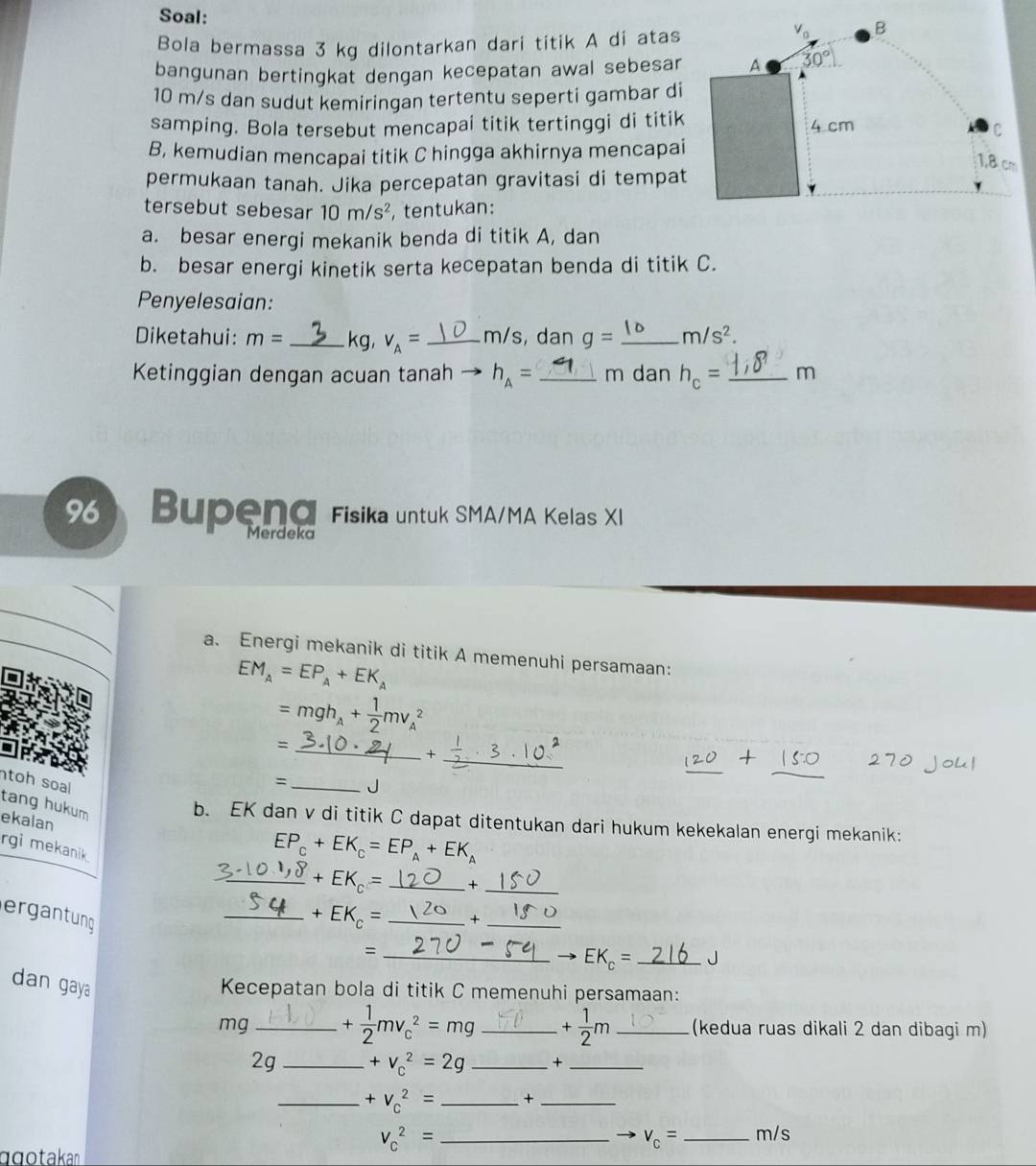Soal:
Bola bermassa 3 kg dilontarkan dari titik A di atas
V_0 B
bangunan bertingkat dengan kecepatan awal sebesar A 30°
10 m/s dan sudut kemiringan tertentu seperti gambar di
samping. Bola tersebut mencapai titik tertinggi di titik 4 cm
C
B, kemudian mencapai titik C hingga akhirnya mencapai
1,8 cm
permukaan tanah. Jika percepatan gravitasi di tempat
tersebut sebesar 10m/s^2 , tentukan:
a. besar energi mekanik benda di titik A, dan
b. besar energi kinetik serta kecepatan benda di titik C.
Penyelesaian:
Diketahui: m= _kg, v_A= _m/s, dan g= _ m/s^2.
Ketinggian dengan acuan tanah h_A= _m dan h_c= _m
96 Bupend Fisika untuk SMA/MA Kelas XI
Merdeka
a. Energi mekanik di titik A memenuhi persamaan:
EM_A=EP_A+EK_A
=mgh_A+ 1/2 mv_A^(2
_=
_+
_
= J
toh soal EP_C)+EK_C=EP_A+EK_A _
tang hukum
ekalan
b. EK dan v di titik C dapat ditentukan dari hukum kekekalan energi mekanik:
rgi mekanik 
_ _ ?+EK_c= _+_
ergantung
_ +EK_c= _ +_
_=
EK_c= _J
dan gaya
Kecepatan bola di titik C memenuhi persamaan:
mg_ + 1/2 mv_c^(2=mg _ +frac 1)2m _(kedua ruas dikali 2 dan dibagi m)
2g _ +v_c^(2=2g _+_
_ +V_C^2= _+_
_ V_c^2=
v_c)= _m/s
qgotakann