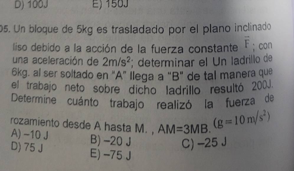 D) 100J E) 150J
05. Un bloque de 5kg es trasladado por el plano inclinado
liso debido a la acción de la fuerza constante vector F; con
una aceleración de 2m/s^2; determinar el Un ladrillo de
6kg. al ser soltado en “A” llega a “ B ” de tal manera que
el trabajo neto sobre dícho ladrillo resultó 200J.
Determíne cuánto trabajo realizó la fuerza de
rozamiento desde A hasta M. , AM=3MB.
(g=10m/s^2)
A) ~10 J B) -20 J
D) 75 J
C) -25 J
E) -75J